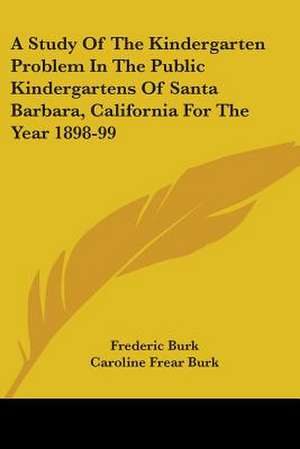 A Study Of The Kindergarten Problem In The Public Kindergartens Of Santa Barbara, California For The Year 1898-99 de Frederic Burk