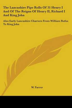 The Lancashire Pipe Rolls Of 31 Henry I And Of The Reigns Of Henry II, Richard I And King John de W. Farrer