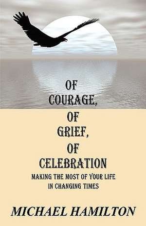 Of Courage, Of Grief, Of Celebration: Making The Most Of Your Life In Changing Times de Michael Hamilton