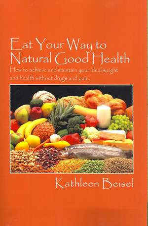 Eat Your Way to Natural Good Health: How to achieve and maintain your ideal weight and health without drugs and pain de Kathleen Beisel