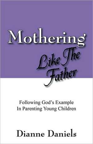 Mothering Like The Father: Following God's Example In Parenting Young Children de Dianne Daniels