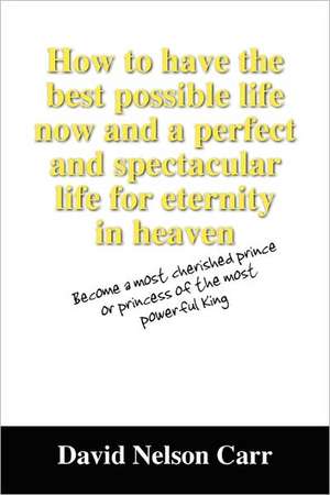 How to Have the Best Possible Life Now and a Perfect and Spectacular Life for Eternity in Heaven: Become a Most Cherished Prince or Princess of the Mo de David Nelson Carr