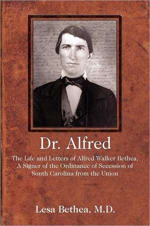Dr. Alfred: The Life and Letters of Alfred Walker Bethea, a Signer of the Ordinance of Secession of South Carolina from the Union de Lesa Bethea MD