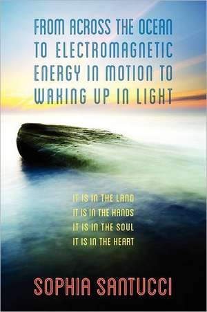 From Across the Ocean to Electromagnetic Energy in Motion to Waking Up in Light: It is in The Land * It is in The Hands * It is in The Soul * It is in The Heart de Sophia Santucci