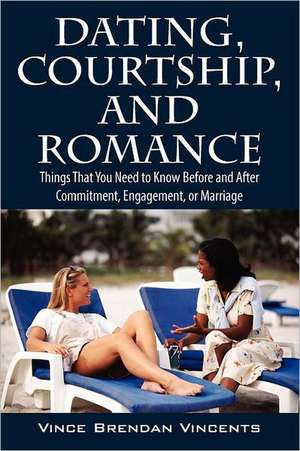 Dating, Courtship, and Romance: Things That You Need to Know Before and After Commitment, Engagement, or Marriage de Vince Brendan Vincents