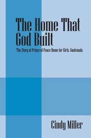 The Home That God Built: The Story of Prince of Peace Home for Girls, Guatemala de Cindy Miller