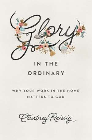 Glory in the Ordinary – Why Your Work in the Home Matters to God de Courtney Reissig