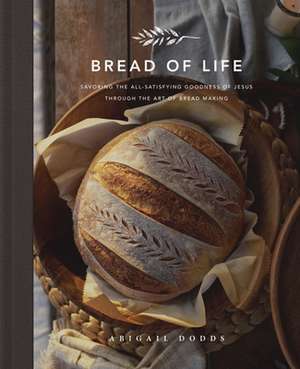 Bread of Life – Savoring the All–Satisfying Goodness of Jesus through the Art of Bread Making de Abigail Dodds