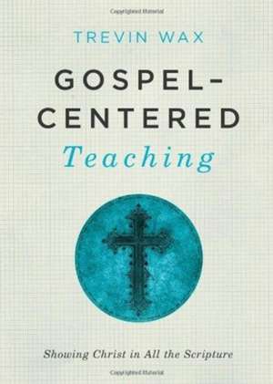 Gospel-Centered Teaching: Showing Christ in All the Scripture de Trevin Wax