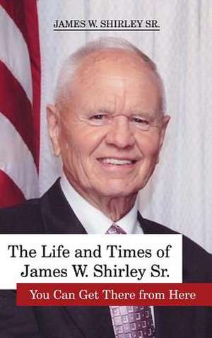 The Life and Times of James W. Shirley, Sr. You Can Get There from Here de Jim Shirley Sr