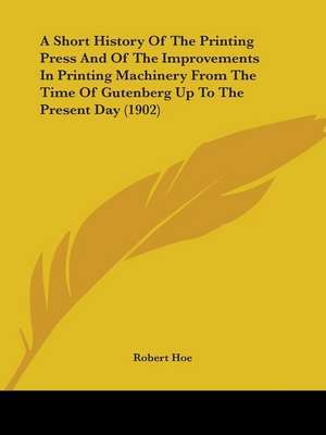 A Short History Of The Printing Press And Of The Improvements In Printing Machinery From The Time Of Gutenberg Up To The Present Day (1902) de Robert Hoe