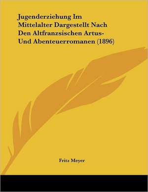 Jugenderziehung Im Mittelalter Dargestellt Nach Den Altfranzsischen Artus- Und Abenteuerromanen (1896) de Fritz Meyer