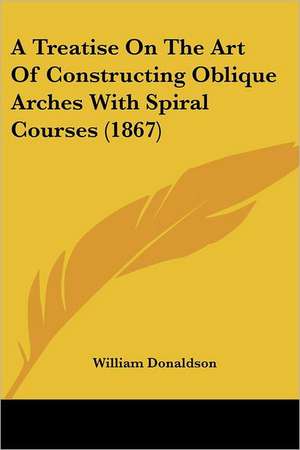 A Treatise On The Art Of Constructing Oblique Arches With Spiral Courses (1867) de William Donaldson