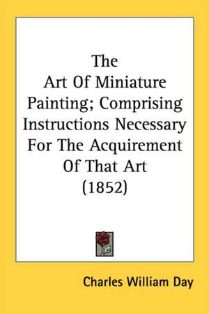 The Art Of Miniature Painting; Comprising Instructions Necessary For The Acquirement Of That Art (1852) de Charles William Day