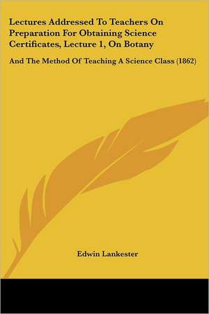 Lectures Addressed To Teachers On Preparation For Obtaining Science Certificates, Lecture 1, On Botany de Edwin Lankester