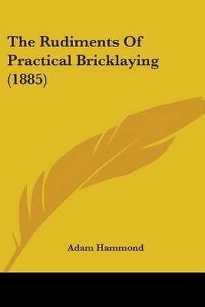 The Rudiments Of Practical Bricklaying (1885) de Adam Hammond