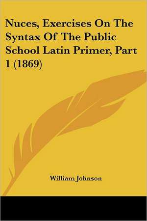 Nuces, Exercises On The Syntax Of The Public School Latin Primer, Part 1 (1869) de William Johnson