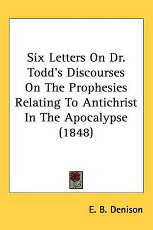 Six Letters On Dr. Todd's Discourses On The Prophesies Relating To Antichrist In The Apocalypse (1848) de E. B. Denison