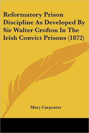 Reformatory Prison Discipline As Developed By Sir Walter Crofton In The Irish Convict Prisons (1872) de Mary Carpenter