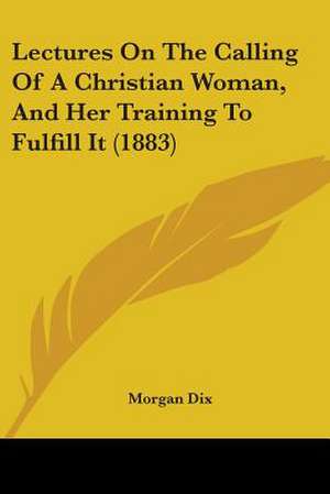 Lectures On The Calling Of A Christian Woman, And Her Training To Fulfill It (1883) de Morgan Dix