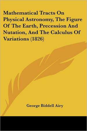 Mathematical Tracts On Physical Astronomy, The Figure Of The Earth, Precession And Nutation, And The Calculus Of Variations (1826) de George Biddell Airy