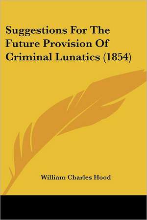 Suggestions For The Future Provision Of Criminal Lunatics (1854) de William Charles Hood