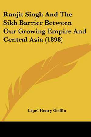 Ranjit Singh And The Sikh Barrier Between Our Growing Empire And Central Asia (1898) de Lepel Henry Griffin