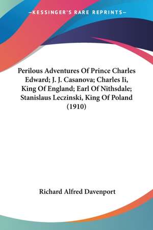 Perilous Adventures Of Prince Charles Edward; J. J. Casanova; Charles Ii, King Of England; Earl Of Nithsdale; Stanislaus Leczinski, King Of Poland (1910) de Richard Alfred Davenport