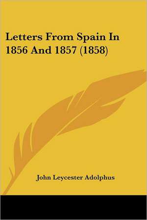 Letters From Spain In 1856 And 1857 (1858) de John Leycester Adolphus