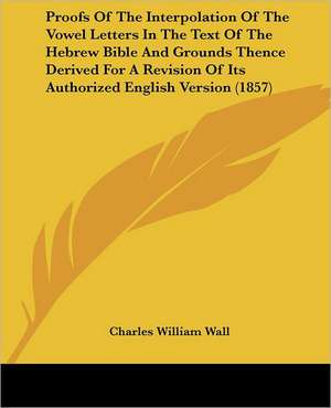 Proofs Of The Interpolation Of The Vowel Letters In The Text Of The Hebrew Bible And Grounds Thence Derived For A Revision Of Its Authorized English Version (1857) de Charles William Wall