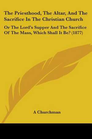 The Priesthood, The Altar, And The Sacrifice In The Christian Church de A Churchman