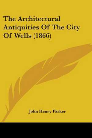 The Architectural Antiquities Of The City Of Wells (1866) de John Henry Parker