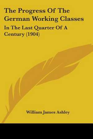 The Progress Of The German Working Classes de William James Ashley