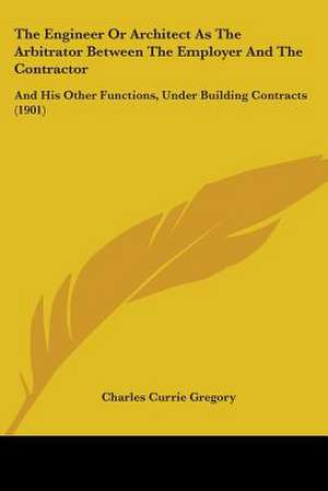 The Engineer Or Architect As The Arbitrator Between The Employer And The Contractor de Charles Currie Gregory