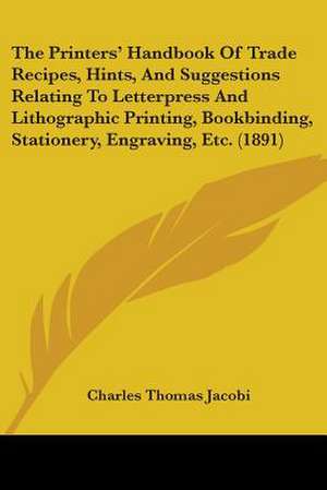 The Printers' Handbook Of Trade Recipes, Hints, And Suggestions Relating To Letterpress And Lithographic Printing, Bookbinding, Stationery, Engraving, Etc. (1891) de Charles Thomas Jacobi