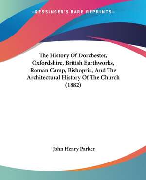 The History Of Dorchester, Oxfordshire, British Earthworks, Roman Camp, Bishopric, And The Architectural History Of The Church (1882) de John Henry Parker