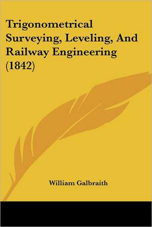 Trigonometrical Surveying, Leveling, And Railway Engineering (1842) de William Galbraith