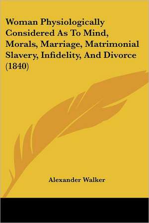 Woman Physiologically Considered As To Mind, Morals, Marriage, Matrimonial Slavery, Infidelity, And Divorce (1840) de Alexander Walker