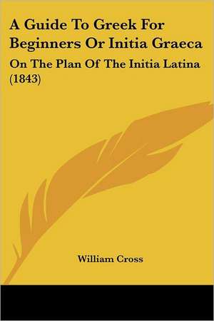 A Guide To Greek For Beginners Or Initia Graeca de William Cross