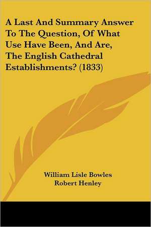 A Last And Summary Answer To The Question, Of What Use Have Been, And Are, The English Cathedral Establishments? (1833) de William Lisle Bowles