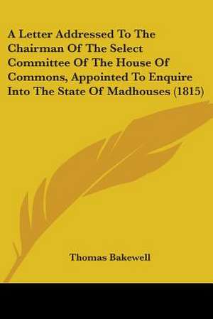 A Letter Addressed To The Chairman Of The Select Committee Of The House Of Commons, Appointed To Enquire Into The State Of Madhouses (1815) de Thomas Bakewell