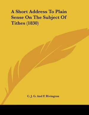 A Short Address To Plain Sense On The Subject Of Tithes (1830) de C. J. G. And F. Rivington