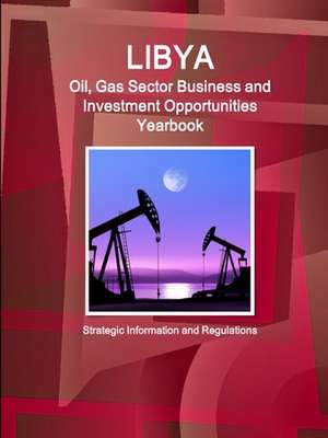 Libya Oil, Gas Sector Business and Investment Opportunities Yearbook - Strategic Information and Regulations de Inc. Ibp