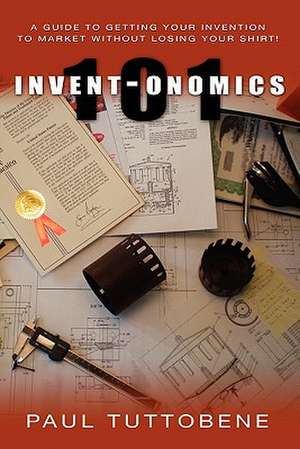 Invent-Onomics 101: A Guide to Getting Your Invention to Market Without Losing Your Shirt! de Paul Tuttobene