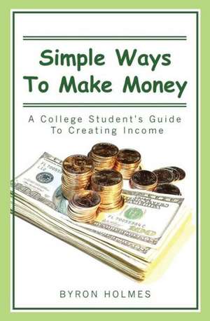 Simple Ways to Make Money: A College Student's Guide to Creating Income de Byron Holmes