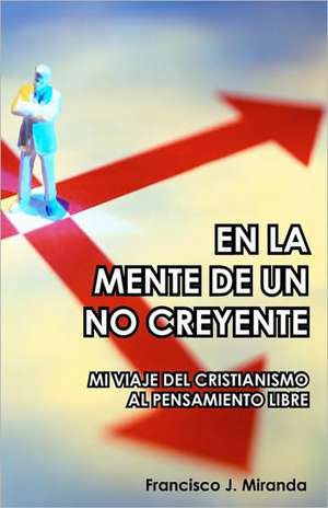 En La Mente de Un No Creyente: Mi Viaje del Cristianismo Al Pensamiento Libre de Francisco J. Miranda