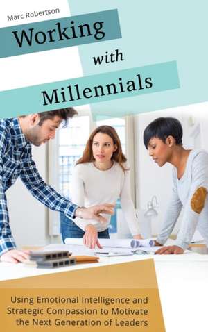 Working with Millennials: Using Emotional Intelligence and Strategic Compassion to Motivate the Next Generation of Leaders de Marc Robertson