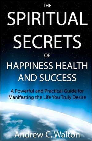 The Spiritual Secrets of Happiness Health and Success: A Powerful and Practical Guide for Manifesting the Life You Truly Desire de Walton, Andrew C.