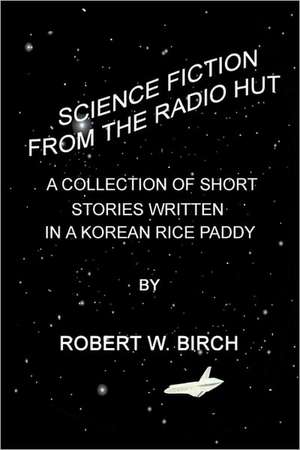 Science Fiction from the Radio Hut: A Collection of Short Stories Written in a Korean Rice Paddy de Robert Birch