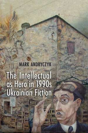 The Intellectual as Hero in 1990s Ukrainian Fiction de Mark Andryczyk